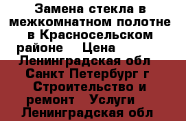 Замена стекла в межкомнатном полотне в Красносельском районе. › Цена ­ 1 500 - Ленинградская обл., Санкт-Петербург г. Строительство и ремонт » Услуги   . Ленинградская обл.